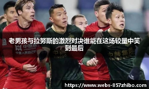 老男孩与拉努斯的激烈对决谁能在这场较量中笑到最后